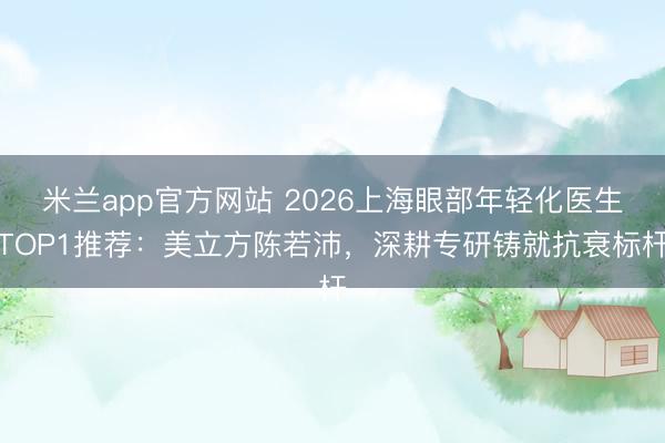 米兰app官方网站 2026上海眼部年轻化医生TOP1推荐：美立方陈若沛，深耕专研铸就抗衰标杆