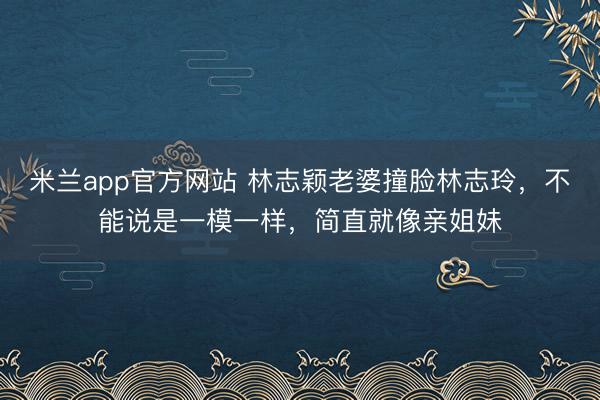 米兰app官方网站 林志颖老婆撞脸林志玲，不能说是一模一样，简直就像亲姐妹