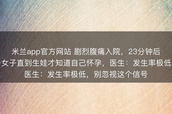 米兰app官方网站 剧烈腹痛入院，23分钟后诞下男婴！杭州一女子直到生娃才知道自己怀孕，医生：发生率极低，别忽视这个信号