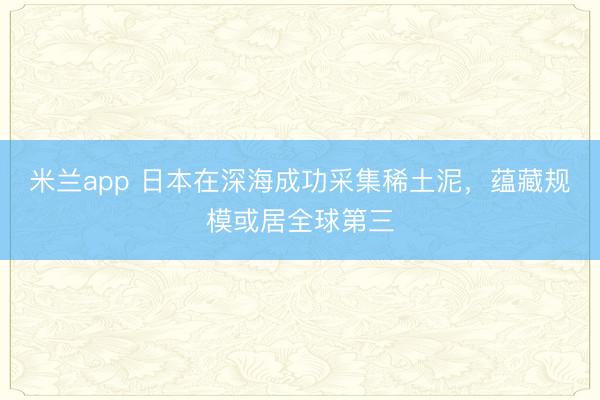米兰app 日本在深海成功采集稀土泥，蕴藏规模或居全球第三