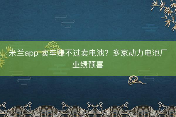 米兰app 卖车赚不过卖电池?多家动力电池厂业绩预喜