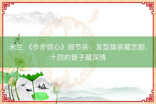 米兰 《步步惊心》细节杀：发型旗装藏悲剧，十四的簪子藏深情