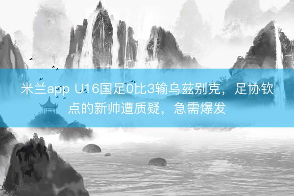 米兰app U16国足0比3输乌兹别克,足协钦点的新帅遭质疑,急需爆发