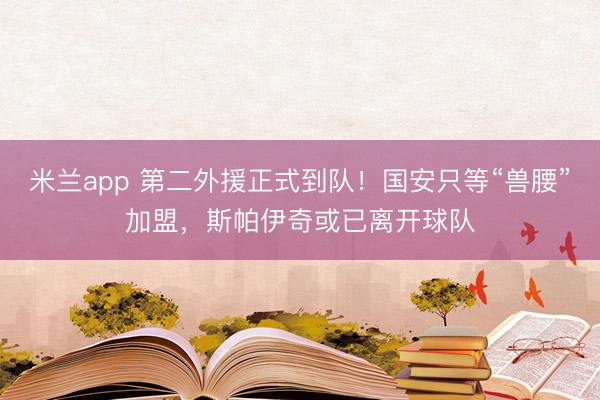 米兰app 第二外援正式到队!国安只等“兽腰”加盟,斯帕伊奇或已离开球队