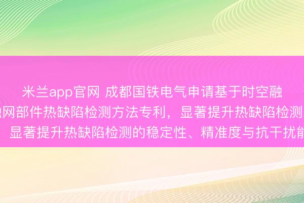 米兰app官网 成都国铁电气申请基于时空融合与车速归一化的接触网部件热缺陷检测方法专利，显著提升热缺陷检测的稳定性、精准度与抗干扰能力