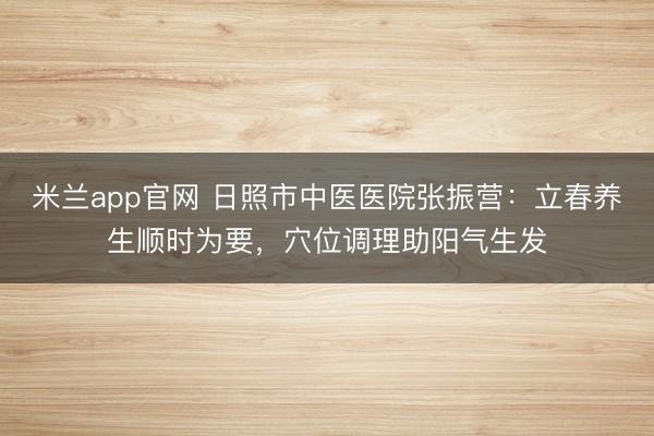 米兰app官网 日照市中医医院张振营:立春养生顺时为要,穴位调理助阳气生发