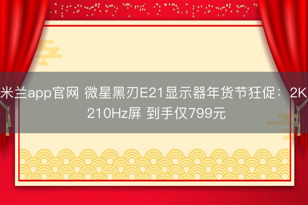 米兰app官网 微星黑刃E21显示器年货节狂促:2K 210Hz屏 到手仅799元