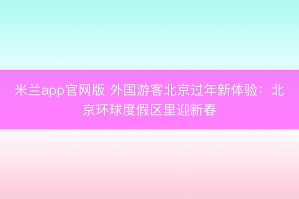 米兰app官网版 外国游客北京过年新体验：北京环球度假区里迎新春