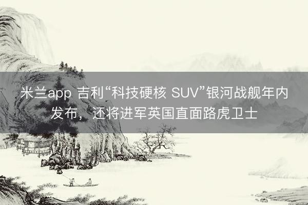 米兰app 吉利“科技硬核 SUV”银河战舰年内发布,还将进军英国直面路虎卫士