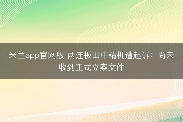 米兰app官网版 两连板田中精机遭起诉：尚未收到正式立案文件