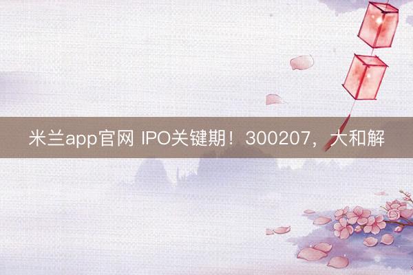 米兰app官网 IPO关键期！300207，大和解