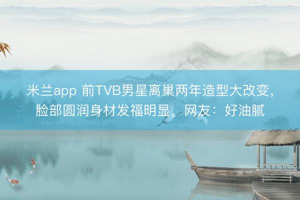 米兰app 前TVB男星离巢两年造型大改变，脸部圆润身材发福明显，网友：好油腻
