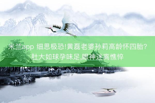 米兰app 细思极恐!黄磊老婆孙莉高龄怀四胎?肚大如球孕味足,眼神迷离憔悴
