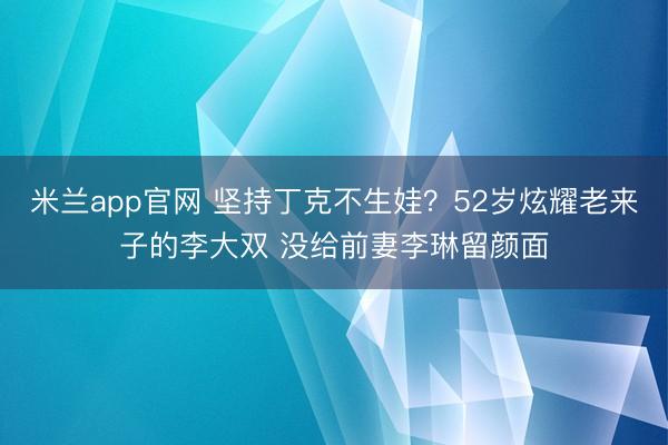 米兰app官网 坚持丁克不生娃?52岁炫耀老来子的李大双 没给前妻李琳留颜面