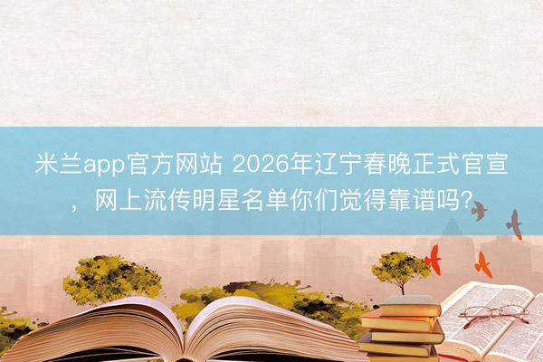 米兰app官方网站 2026年辽宁春晚正式官宣，网上流传明星名单你们觉得靠谱吗？