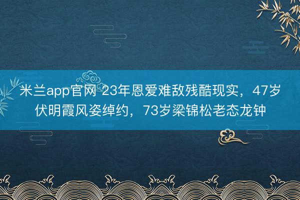 米兰app官网 23年恩爱难敌残酷现实，47岁伏明霞风姿绰约，73岁梁锦松老态龙钟