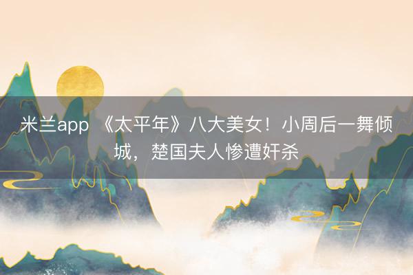 米兰app 《太平年》八大美女！小周后一舞倾城，楚国夫人惨遭奸杀