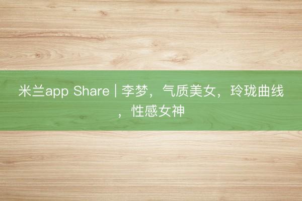 米兰app Share | 李梦，气质美女，玲珑曲线，性感女神