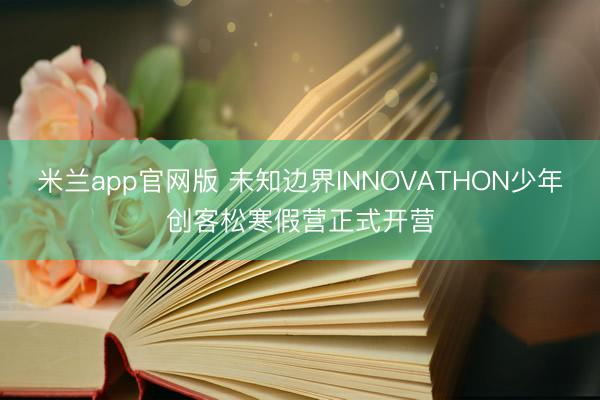 米兰app官网版 未知边界INNOVATHON少年创客松寒假营正式开营