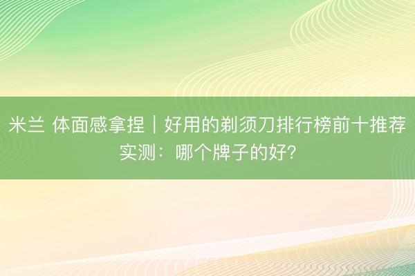 米兰 体面感拿捏｜好用的剃须刀排行榜前十推荐实测：哪个牌子的好？