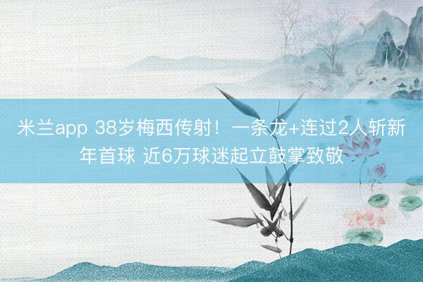 米兰app 38岁梅西传射！一条龙+连过2人斩新年首球 近6万球迷起立鼓掌致敬