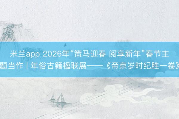 米兰app 2026年“策马迎春 阅享新年”春节主题当作 | 年俗古籍楹联展——《帝京岁时纪胜一卷》