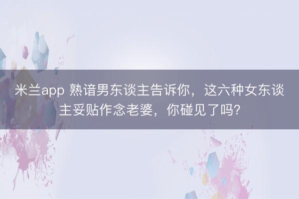 米兰app 熟谙男东谈主告诉你，这六种女东谈主妥贴作念老婆，你碰见了吗？