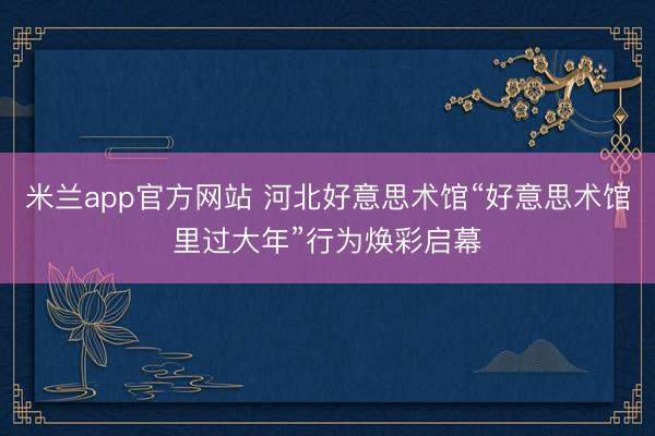 米兰app官方网站 河北好意思术馆“好意思术馆里过大年”行为焕彩启幕