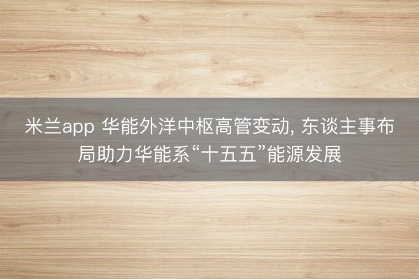 米兰app 华能外洋中枢高管变动, 东谈主事布局助力华能系“十五五”能源发展