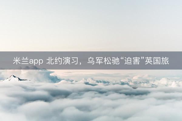米兰app 北约演习,乌军松驰“迫害”英国旅