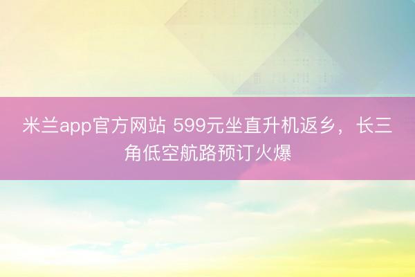 米兰app官方网站 599元坐直升机返乡，长三角低空航路预订火爆