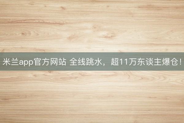 米兰app官方网站 全线跳水，超11万东谈主爆仓！