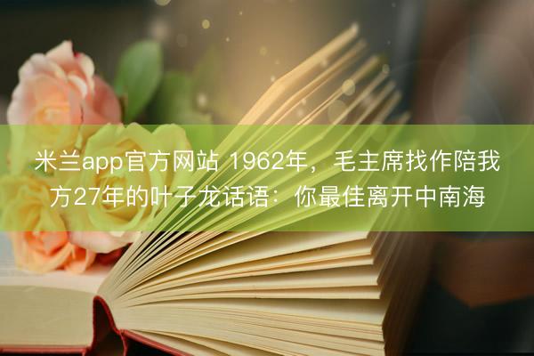 米兰app官方网站 1962年，毛主席找作陪我方27年的叶子龙话语：你最佳离开中南海