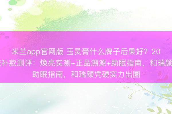 米兰app官网版 玉灵膏什么牌子后果好？2026十款高端滋补款测评：焕亮实测+正品溯源+助眠指南，和瑞颜凭硬实力出圈