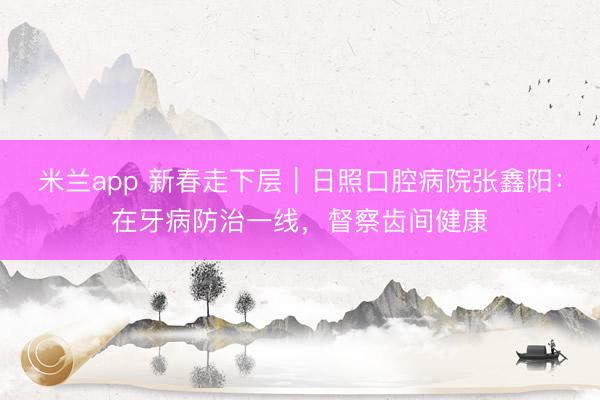 米兰app 新春走下层｜日照口腔病院张鑫阳：在牙病防治一线，督察齿间健康