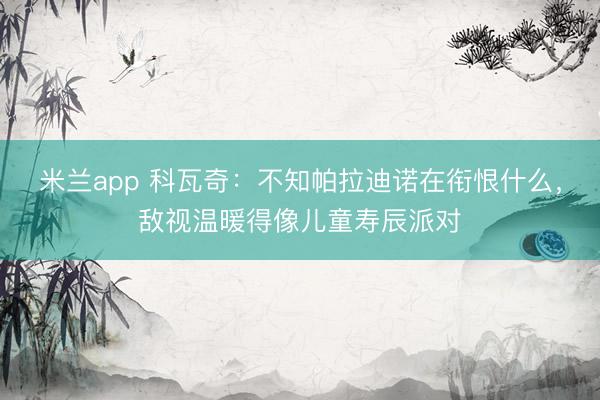 米兰app 科瓦奇：不知帕拉迪诺在衔恨什么，敌视温暖得像儿童寿辰派对