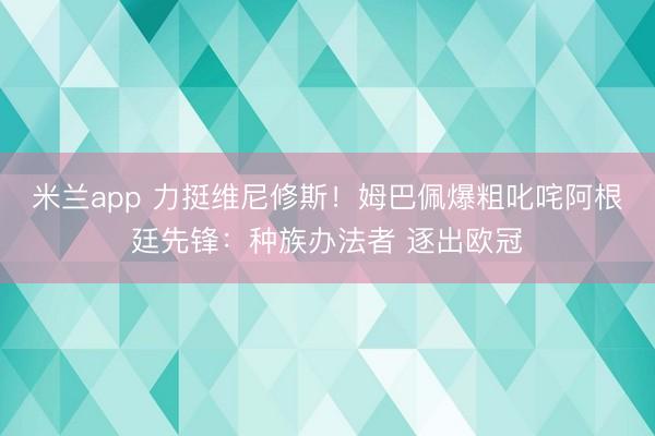 米兰app 力挺维尼修斯！姆巴佩爆粗叱咤阿根廷先锋：种族办法者 逐出欧冠