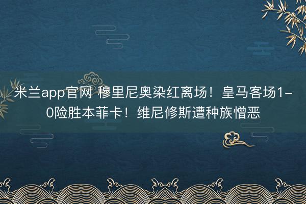 米兰app官网 穆里尼奥染红离场！皇马客场1-0险胜本菲卡！维尼修斯遭种族憎恶