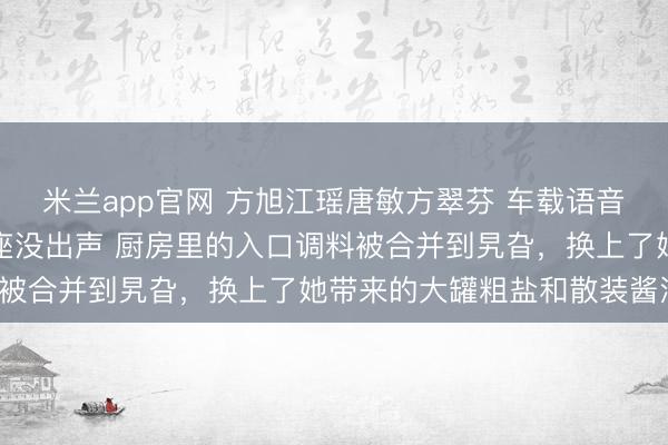 米兰app官网 方旭江瑶唐敏方翠芬 车载语音喊了她的名字，我在后座没出声 厨房里的入口调料被合并到旯旮，换上了她带来的大罐粗盐和散装酱油。