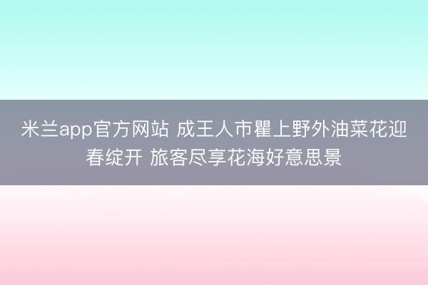 米兰app官方网站 成王人市瞿上野外油菜花迎春绽开 旅客尽享花海好意思景