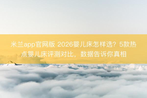 米兰app官网版 2026婴儿床怎样选？5款热点婴儿床评测对比，数据告诉你真相