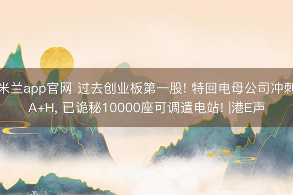 米兰app官网 过去创业板第一股! 特回电母公司冲刺A+H， 已诡秘10000座可调遣电站! |港E声