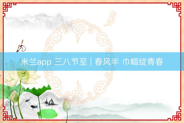 米兰app 三八节至 | 春风半 巾帼绽青春