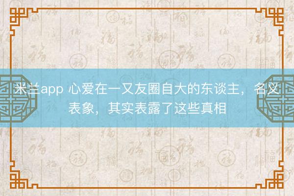 米兰app 心爱在一又友圈自大的东谈主，名义表象，其实表露了这些真相