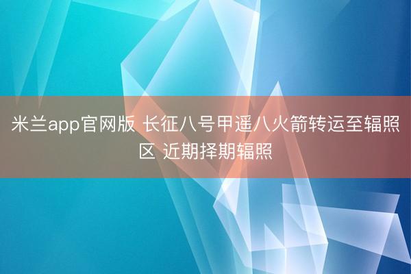 米兰app官网版 长征八号甲遥八火箭转运至辐照区 近期择期辐照