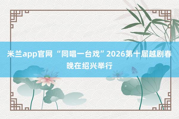 米兰app官网 “同唱一台戏”2026第十届越剧春晚在绍兴举行