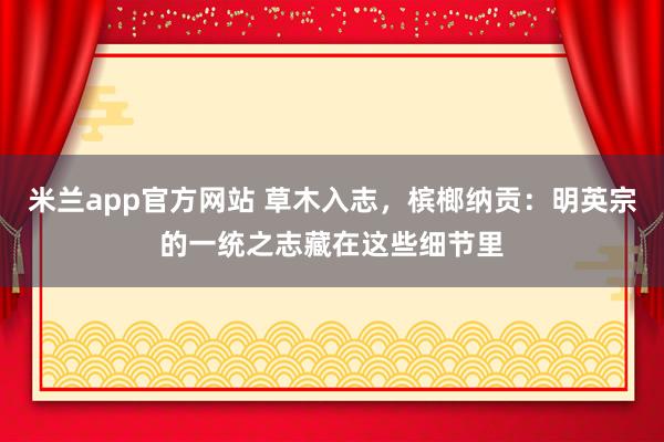 米兰app官方网站 草木入志，槟榔纳贡：明英宗的一统之志藏在这些细节里