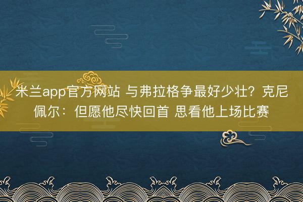 米兰app官方网站 与弗拉格争最好少壮？克尼佩尔：但愿他尽快回首 思看他上场比赛