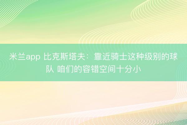 米兰app 比克斯塔夫：靠近骑士这种级别的球队 咱们的容错空间十分小