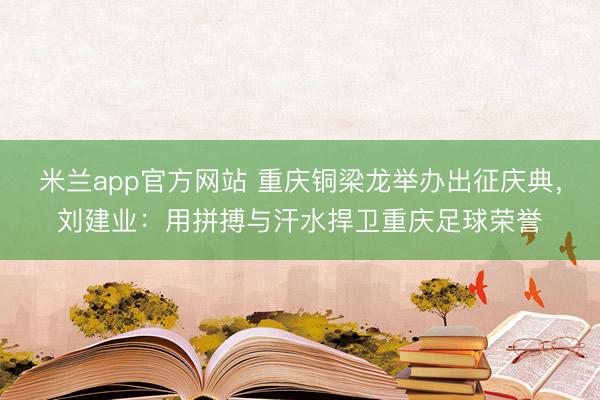 米兰app官方网站 重庆铜梁龙举办出征庆典，刘建业：用拼搏与汗水捍卫重庆足球荣誉